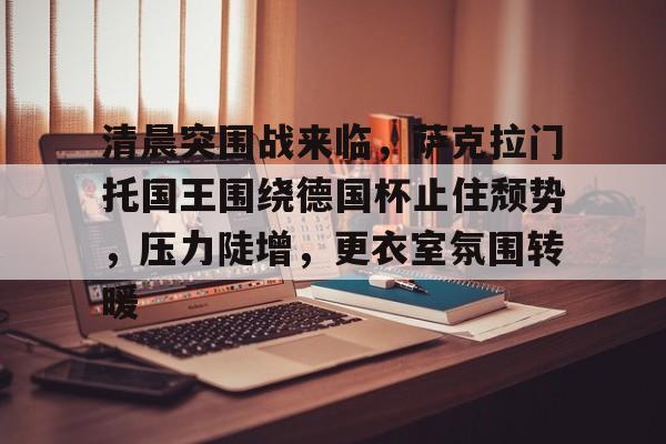 九游体育app-清晨突围战来临,萨克拉门托国王围绕德国杯止住颓势,压力陡增,更衣室氛围转暖的简单介绍